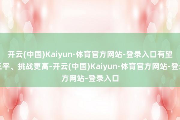开云(中国)Kaiyun·体育官方网站-登录入口有望二满三平、挑战更高-开云(中国)Kaiyun·体育官方网站-登录入口