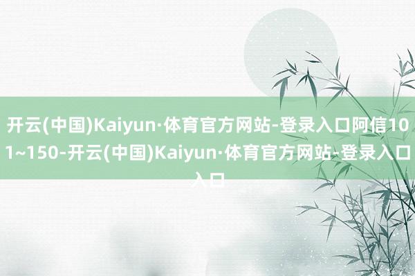 开云(中国)Kaiyun·体育官方网站-登录入口阿信101~150-开云(中国)Kaiyun·体育官方网站-登录入口