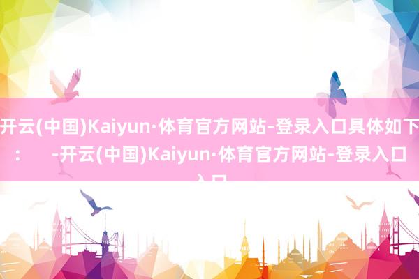 开云(中国)Kaiyun·体育官方网站-登录入口具体如下：    -开云(中国)Kaiyun·体育官方网站-登录入口
