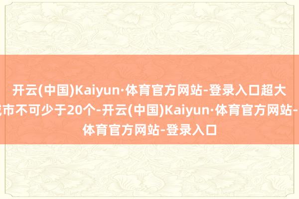 开云(中国)Kaiyun·体育官方网站-登录入口超大、特大城市不可少于20个-开云(中国)Kaiyun·体育官方网站-登录入口