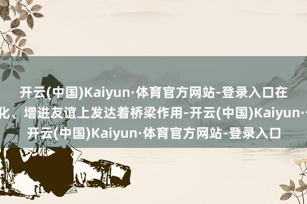 开云(中国)Kaiyun·体育官方网站-登录入口在传播好意思丽、疏导文化、增进友谊上发达着桥梁作用-开云(中国)Kaiyun·体育官方网站-登录入口