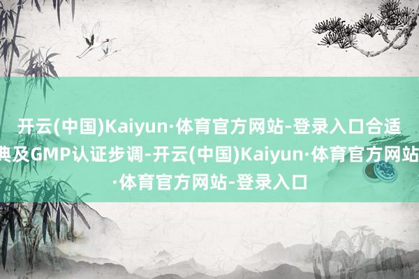 开云(中国)Kaiyun·体育官方网站-登录入口合适国表里药典及GMP认证步调-开云(中国)Kaiyun·体育官方网站-登录入口