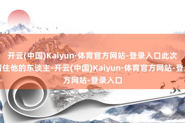 开云(中国)Kaiyun·体育官方网站-登录入口此次即使留住他的东谈主-开云(中国)Kaiyun·体育官方网站-登录入口