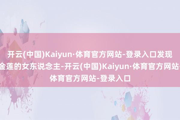 开云(中国)Kaiyun·体育官方网站-登录入口发现一个裹着金莲的女东说念主-开云(中国)Kaiyun·体育官方网站-登录入口