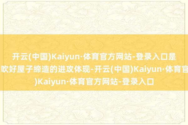 开云(中国)Kaiyun·体育官方网站-登录入口是通过“立步伐”鼓吹好屋子缔造的进攻体现-开云(中国)Kaiyun·体育官方网站-登录入口