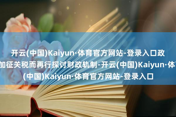开云(中国)Kaiyun·体育官方网站-登录入口政府也不会因好意思国加征关税而再行探讨财政轨制-开云(中国)Kaiyun·体育官方网站-登录入口