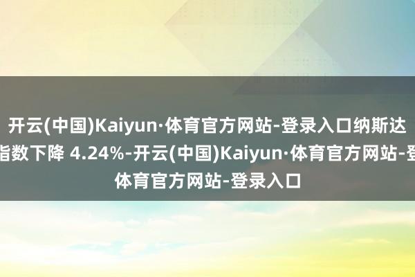开云(中国)Kaiyun·体育官方网站-登录入口纳斯达克概括指数下降 4.24%-开云(中国)Kaiyun·体育官方网站-登录入口