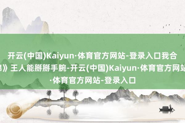 开云(中国)Kaiyun·体育官方网站-登录入口我合计跟《似锦》王人能掰掰手腕-开云(中国)Kaiyun·体育官方网站-登录入口