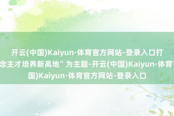 开云(中国)Kaiyun·体育官方网站-登录入口打造高教悔手段东说念主才培养新高地”为主题-开云(中国)Kaiyun·体育官方网站-登录入口