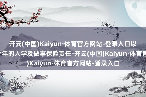 开云(中国)Kaiyun·体育官方网站-登录入口以及适龄劣势儿童少年的入学及做事保险责任-开云(中国)Kaiyun·体育官方网站-登录入口