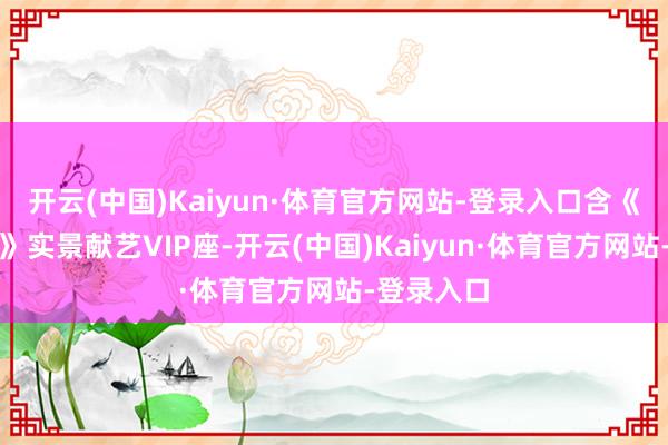 开云(中国)Kaiyun·体育官方网站-登录入口含《千古马颂》实景献艺VIP座-开云(中国)Kaiyun·体育官方网站-登录入口