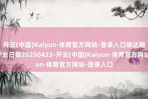 开云(中国)Kaiyun·体育官方网站-登录入口瑞达期货聚丙烯产业日报20250423-开云(中国)Kaiyun·体育官方网站-登录入口