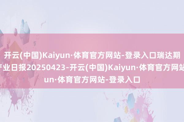 开云(中国)Kaiyun·体育官方网站-登录入口瑞达期货贵金属产业日报20250423-开云(中国)Kaiyun·体育官方网站-登录入口