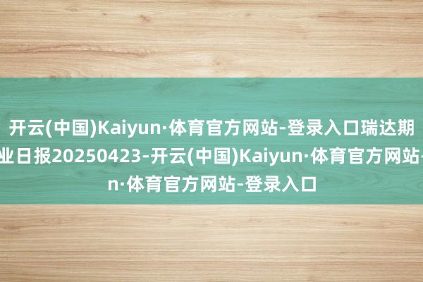 开云(中国)Kaiyun·体育官方网站-登录入口瑞达期货沪铅产业日报20250423-开云(中国)Kaiyun·体育官方网站-登录入口