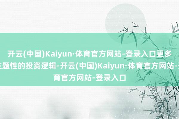 开云(中国)Kaiyun·体育官方网站-登录入口更多呈现出主题性的投资逻辑-开云(中国)Kaiyun·体育官方网站-登录入口