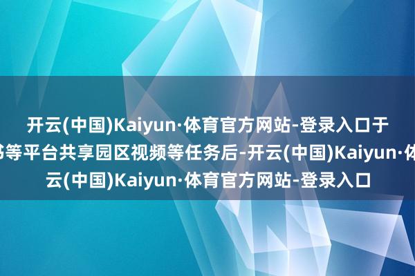 开云(中国)Kaiyun·体育官方网站-登录入口于抖音、视频号、小红书等平台共享园区视频等任务后-开云(中国)Kaiyun·体育官方网站-登录入口