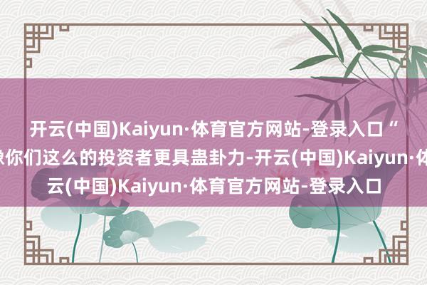 开云(中国)Kaiyun·体育官方网站-登录入口“政府的主义是让它对像你们这么的投资者更具蛊卦力-开云(中国)Kaiyun·体育官方网站-登录入口