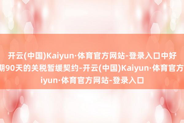 开云(中国)Kaiyun·体育官方网站-登录入口中好意思已毕了为期90天的关税暂缓契约-开云(中国)Kaiyun·体育官方网站-登录入口