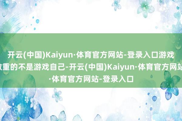 开云(中国)Kaiyun·体育官方网站-登录入口游戏期刊发表敬重的不是游戏自己-开云(中国)Kaiyun·体育官方网站-登录入口