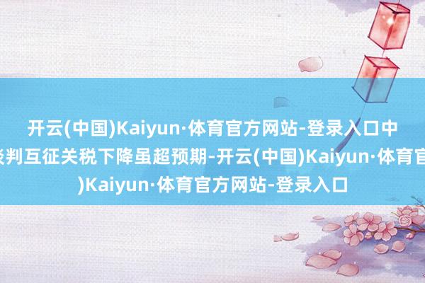 开云(中国)Kaiyun·体育官方网站-登录入口中好意思商业摩擦谈判互征关税下降虽超预期-开云(中国)Kaiyun·体育官方网站-登录入口