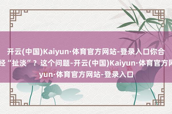 开云(中国)Kaiyun·体育官方网站-登录入口你合计“兴致”已经“扯淡”？这个问题-开云(中国)Kaiyun·体育官方网站-登录入口