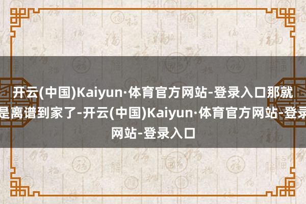 开云(中国)Kaiyun·体育官方网站-登录入口那就真是是离谱到家了-开云(中国)Kaiyun·体育官方网站-登录入口