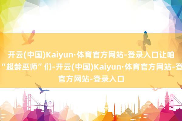 开云(中国)Kaiyun·体育官方网站-登录入口让咱们这群“超龄巫师”们-开云(中国)Kaiyun·体育官方网站-登录入口