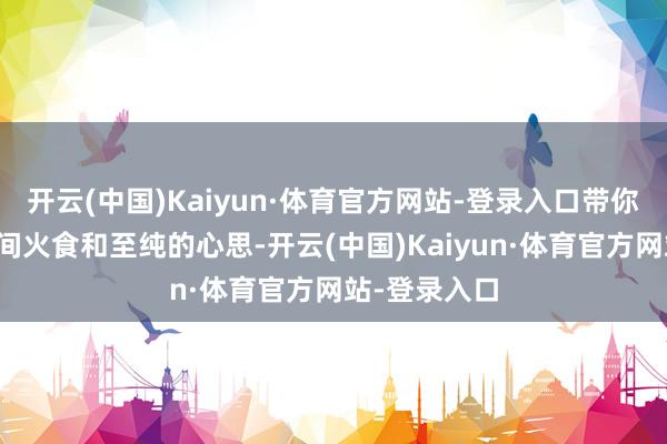开云(中国)Kaiyun·体育官方网站-登录入口带你感受东谈主间火食和至纯的心思-开云(中国)Kaiyun·体育官方网站-登录入口