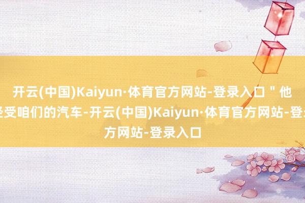 开云(中国)Kaiyun·体育官方网站-登录入口＂他们不经受咱们的汽车-开云(中国)Kaiyun·体育官方网站-登录入口
