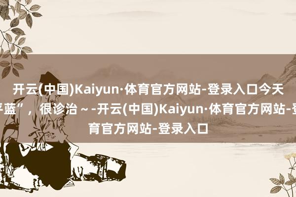 开云(中国)Kaiyun·体育官方网站-登录入口今天的“昌平蓝”，很诊治～-开云(中国)Kaiyun·体育官方网站-登录入口