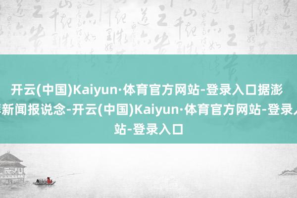 开云(中国)Kaiyun·体育官方网站-登录入口据澎 · 湃新闻报说念-开云(中国)Kaiyun·体育官方网站-登录入口