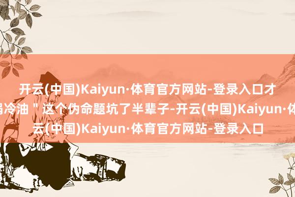 开云(中国)Kaiyun·体育官方网站-登录入口才惊觉咱们王人被＂热锅冷油＂这个伪命题坑了半辈子-开云(中国)Kaiyun·体育官方网站-登录入口