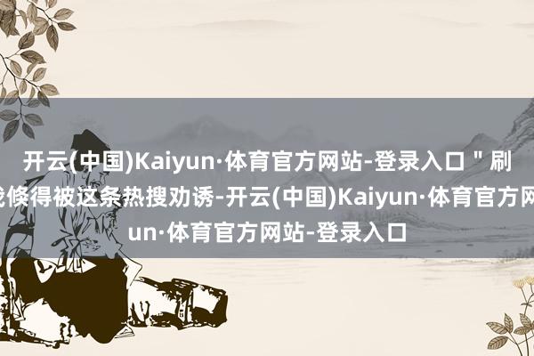 开云(中国)Kaiyun·体育官方网站-登录入口＂刷着短视频的我倏得被这条热搜劝诱-开云(中国)Kaiyun·体育官方网站-登录入口