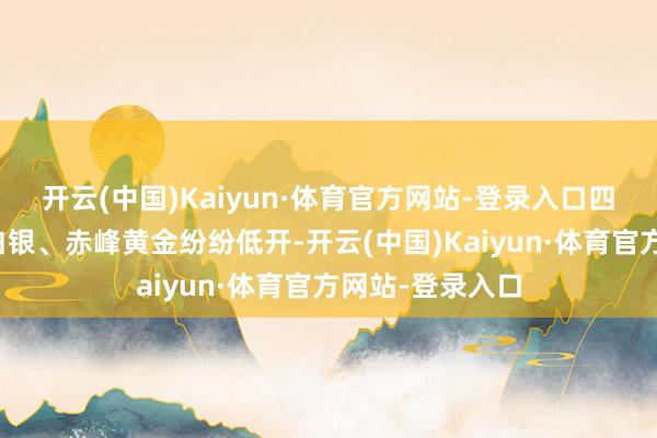 开云(中国)Kaiyun·体育官方网站-登录入口四川黄金、湖南白银、赤峰黄金纷纷低开-开云(中国)Kaiyun·体育官方网站-登录入口
