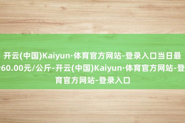 开云(中国)Kaiyun·体育官方网站-登录入口当日最高报价60.00元/公斤-开云(中国)Kaiyun·体育官方网站-登录入口