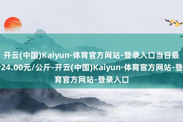 开云(中国)Kaiyun·体育官方网站-登录入口当日最高报价24.00元/公斤-开云(中国)Kaiyun·体育官方网站-登录入口