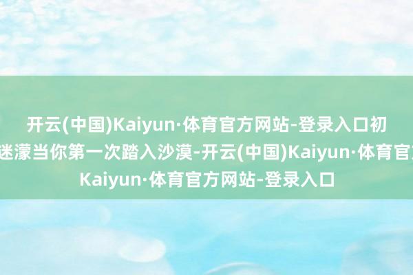 开云(中国)Kaiyun·体育官方网站-登录入口初入沙漠：震荡与迷濛当你第一次踏入沙漠-开云(中国)Kaiyun·体育官方网站-登录入口