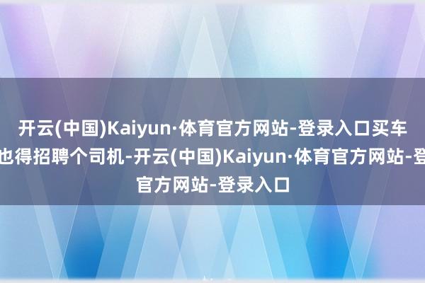 开云(中国)Kaiyun·体育官方网站-登录入口买车的同期也得招聘个司机-开云(中国)Kaiyun·体育官方网站-登录入口
