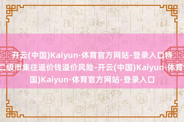 开云(中国)Kaiyun·体育官方网站-登录入口特此请示投资者关注二级市集往返价钱溢价风险-开云(中国)Kaiyun·体育官方网站-登录入口