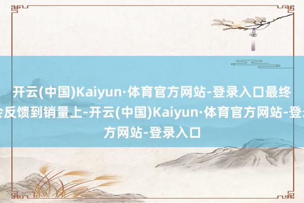 开云(中国)Kaiyun·体育官方网站-登录入口最终天然会反馈到销量上-开云(中国)Kaiyun·体育官方网站-登录入口