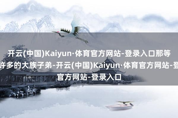 开云(中国)Kaiyun·体育官方网站-登录入口那等于结交许多的大族子弟-开云(中国)Kaiyun·体育官方网站-登录入口
