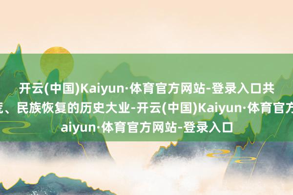开云(中国)Kaiyun·体育官方网站-登录入口共同奔赴强国拓荒、民族恢复的历史大业-开云(中国)Kaiyun·体育官方网站-登录入口