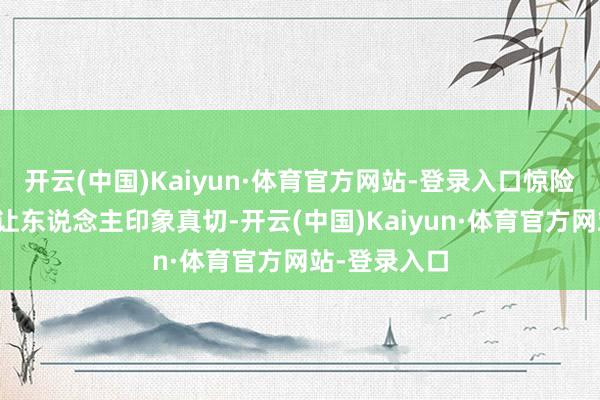 开云(中国)Kaiyun·体育官方网站-登录入口惊险失措的神态让东说念主印象真切-开云(中国)Kaiyun·体育官方网站-登录入口