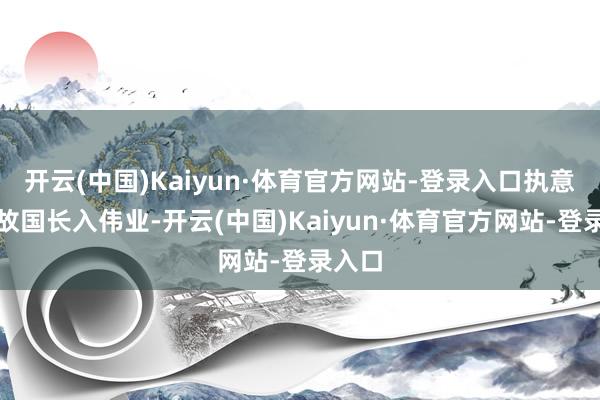 开云(中国)Kaiyun·体育官方网站-登录入口执意小器故国长入伟业-开云(中国)Kaiyun·体育官方网站-登录入口