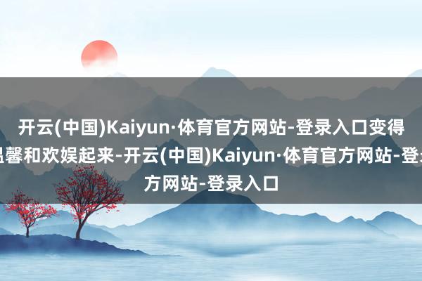 开云(中国)Kaiyun·体育官方网站-登录入口变得愈加温馨和欢娱起来-开云(中国)Kaiyun·体育官方网站-登录入口