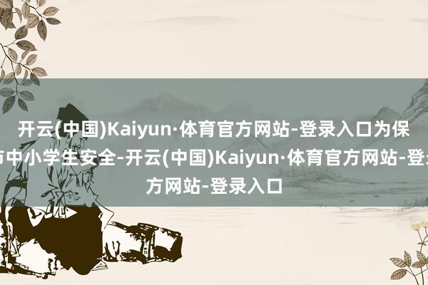 开云(中国)Kaiyun·体育官方网站-登录入口为保险全市中小学生安全-开云(中国)Kaiyun·体育官方网站-登录入口