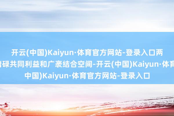 开云(中国)Kaiyun·体育官方网站-登录入口两边在经贸限制领有庸碌共同利益和广袤结合空间-开云(中国)Kaiyun·体育官方网站-登录入口