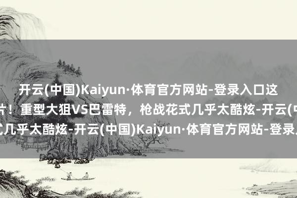 开云(中国)Kaiyun·体育官方网站-登录入口这才叫2023顶级狙击大片！重型大狙VS巴雷特，枪战花式几乎太酷炫-开云(中国)Kaiyun·体育官方网站-登录入口