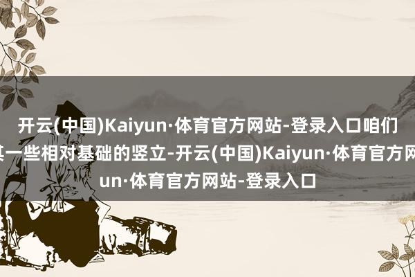 开云(中国)Kaiyun·体育官方网站-登录入口咱们也不可冷漠其一些相对基础的竖立-开云(中国)Kaiyun·体育官方网站-登录入口