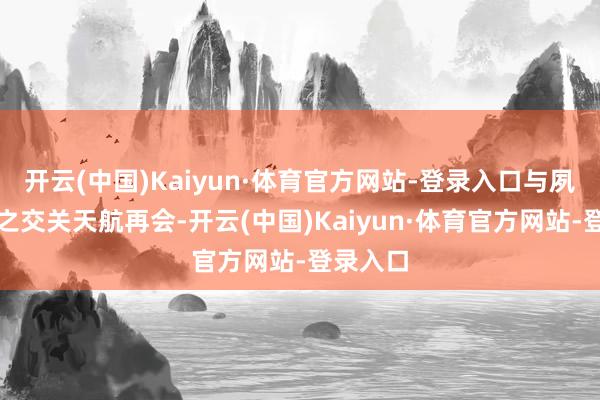 开云(中国)Kaiyun·体育官方网站-登录入口与夙昔总角之交关天航再会-开云(中国)Kaiyun·体育官方网站-登录入口